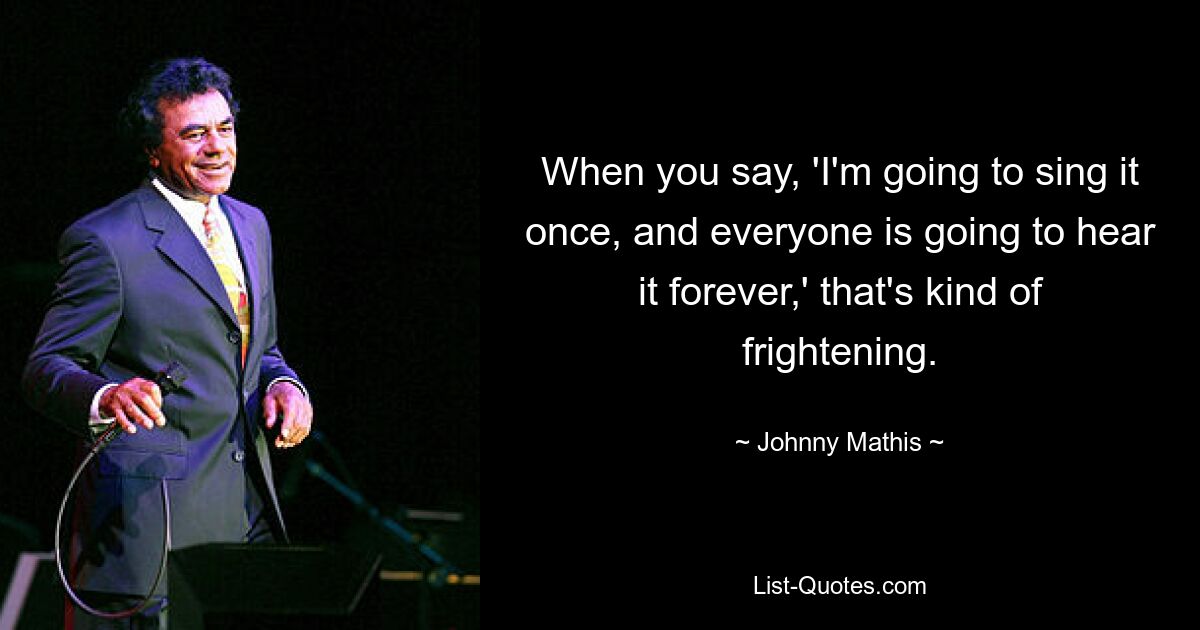 When you say, 'I'm going to sing it once, and everyone is going to hear it forever,' that's kind of frightening. — © Johnny Mathis