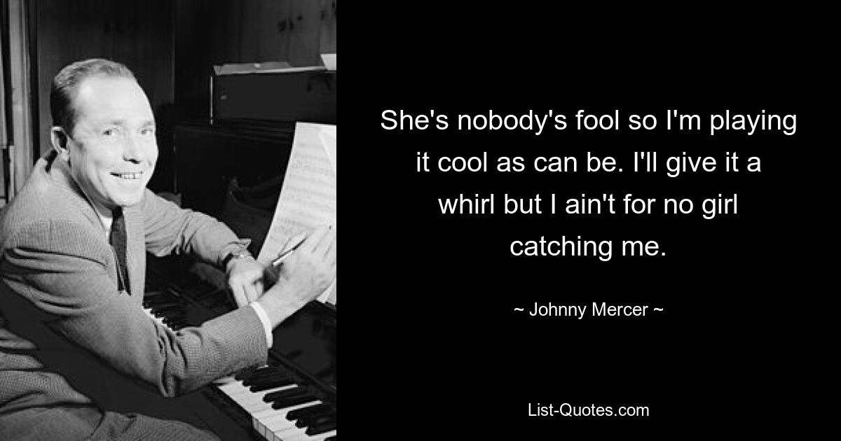 She's nobody's fool so I'm playing it cool as can be. I'll give it a whirl but I ain't for no girl catching me. — © Johnny Mercer