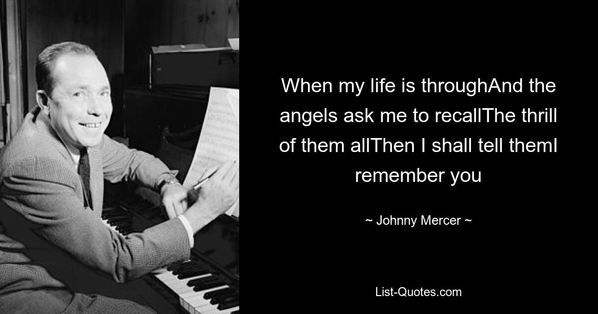 When my life is throughAnd the angels ask me to recallThe thrill of them allThen I shall tell themI remember you — © Johnny Mercer