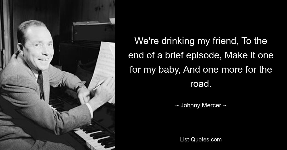 We're drinking my friend, To the end of a brief episode, Make it one for my baby, And one more for the road. — © Johnny Mercer