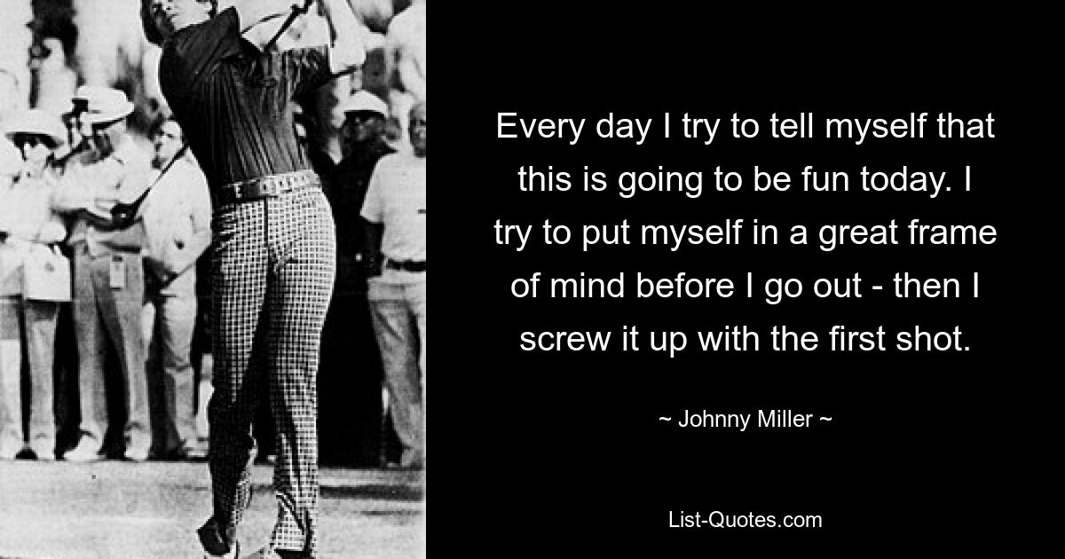 Every day I try to tell myself that this is going to be fun today. I try to put myself in a great frame of mind before I go out - then I screw it up with the first shot. — © Johnny Miller