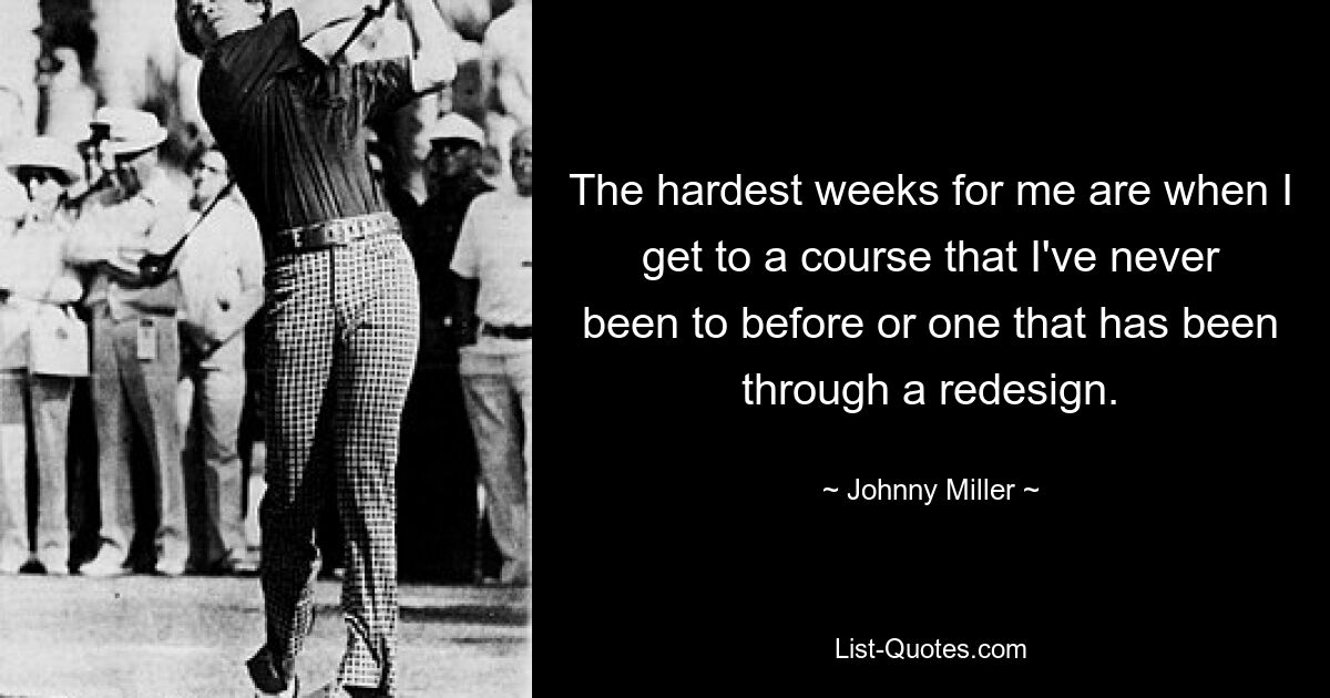 The hardest weeks for me are when I get to a course that I've never been to before or one that has been through a redesign. — © Johnny Miller