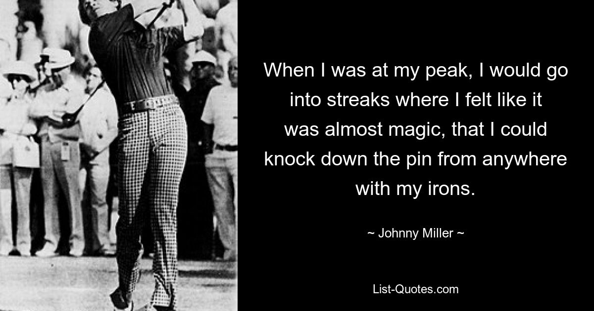 When I was at my peak, I would go into streaks where I felt like it was almost magic, that I could knock down the pin from anywhere with my irons. — © Johnny Miller