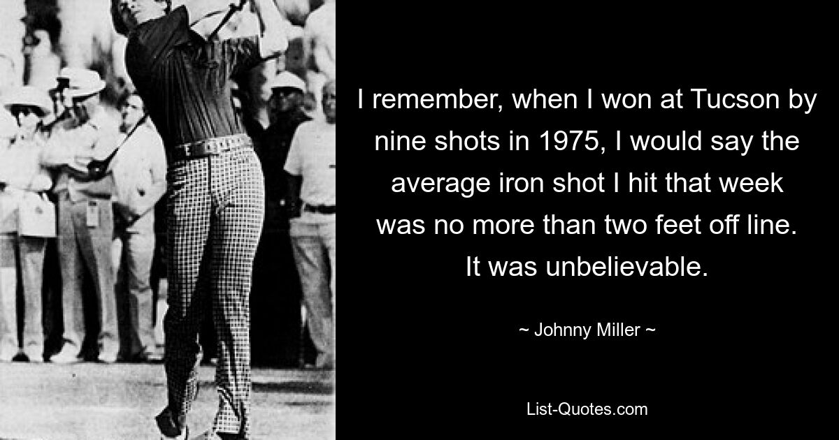 I remember, when I won at Tucson by nine shots in 1975, I would say the average iron shot I hit that week was no more than two feet off line. It was unbelievable. — © Johnny Miller