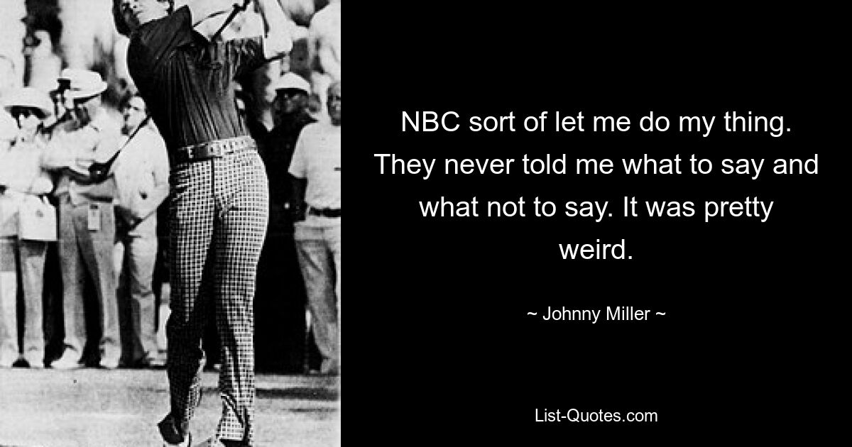 NBC sort of let me do my thing. They never told me what to say and what not to say. It was pretty weird. — © Johnny Miller