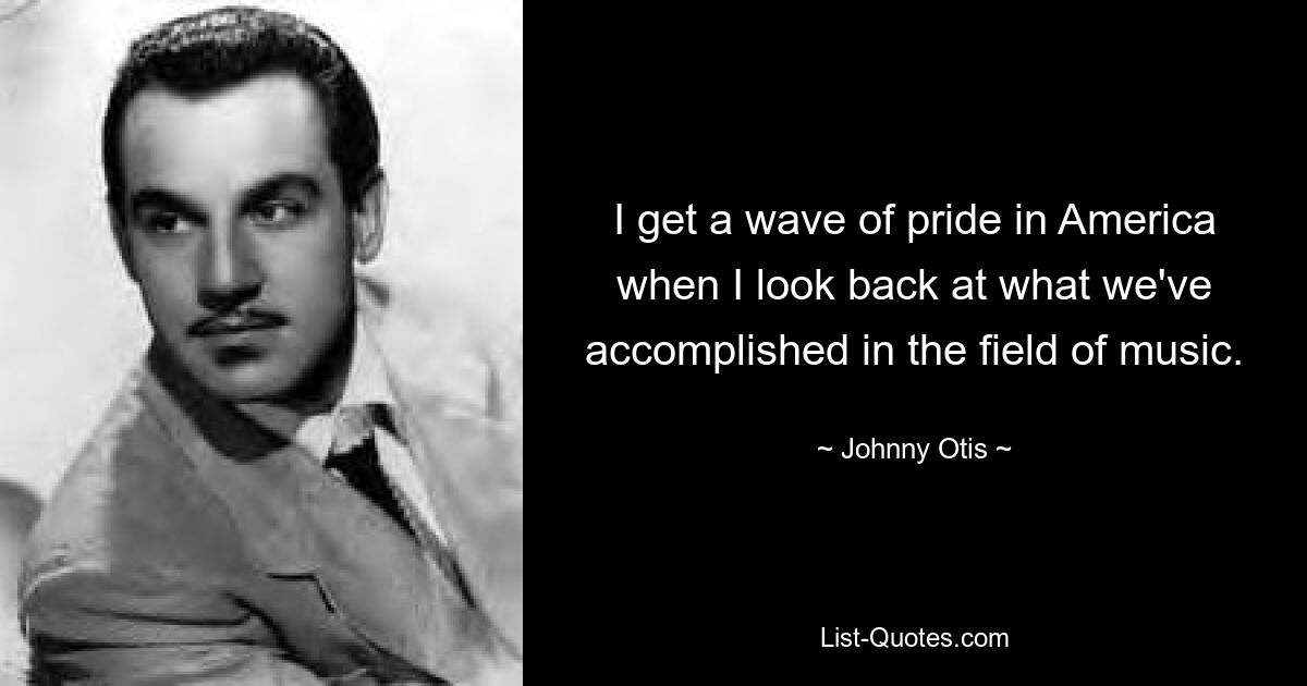 I get a wave of pride in America when I look back at what we've accomplished in the field of music. — © Johnny Otis