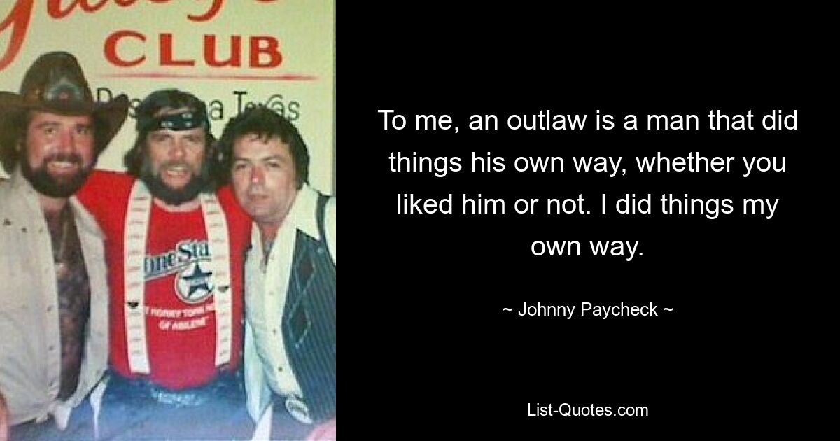 To me, an outlaw is a man that did things his own way, whether you liked him or not. I did things my own way. — © Johnny Paycheck