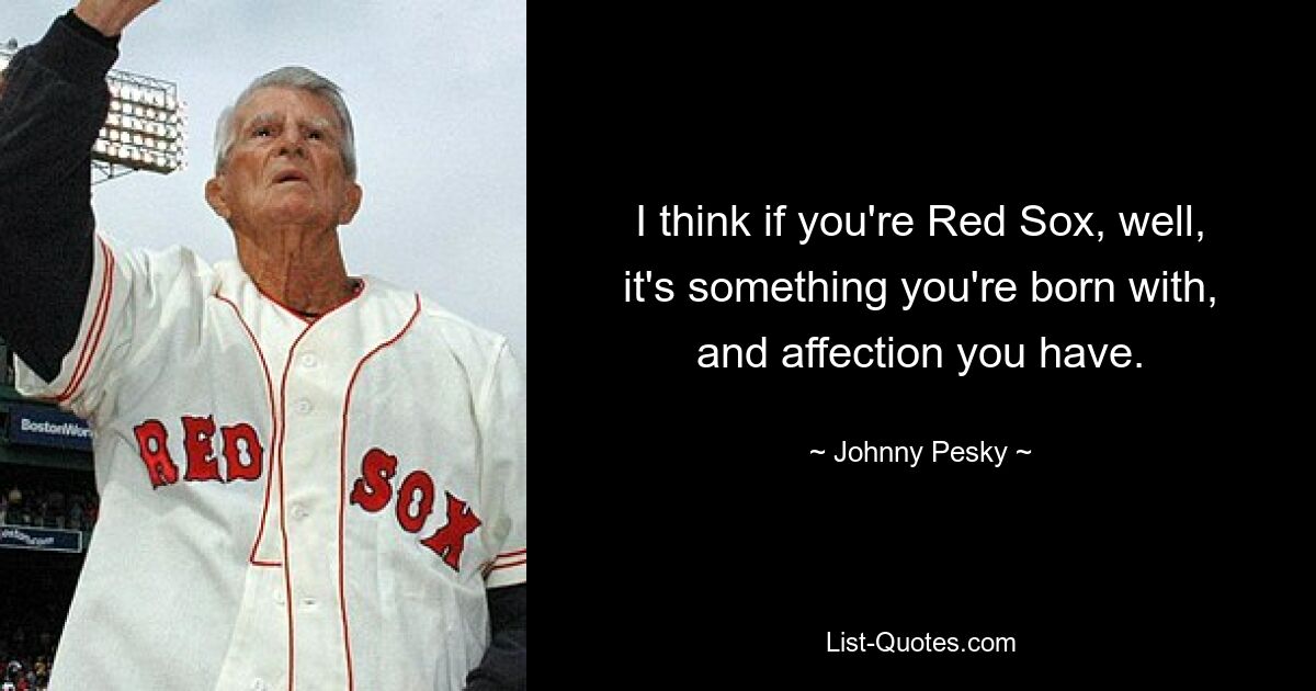 Ich denke, wenn man Red Sox ist, dann ist das etwas, das einem in die Wiege gelegt wird, und die Zuneigung, die man hat. — © Johnny Pesky 