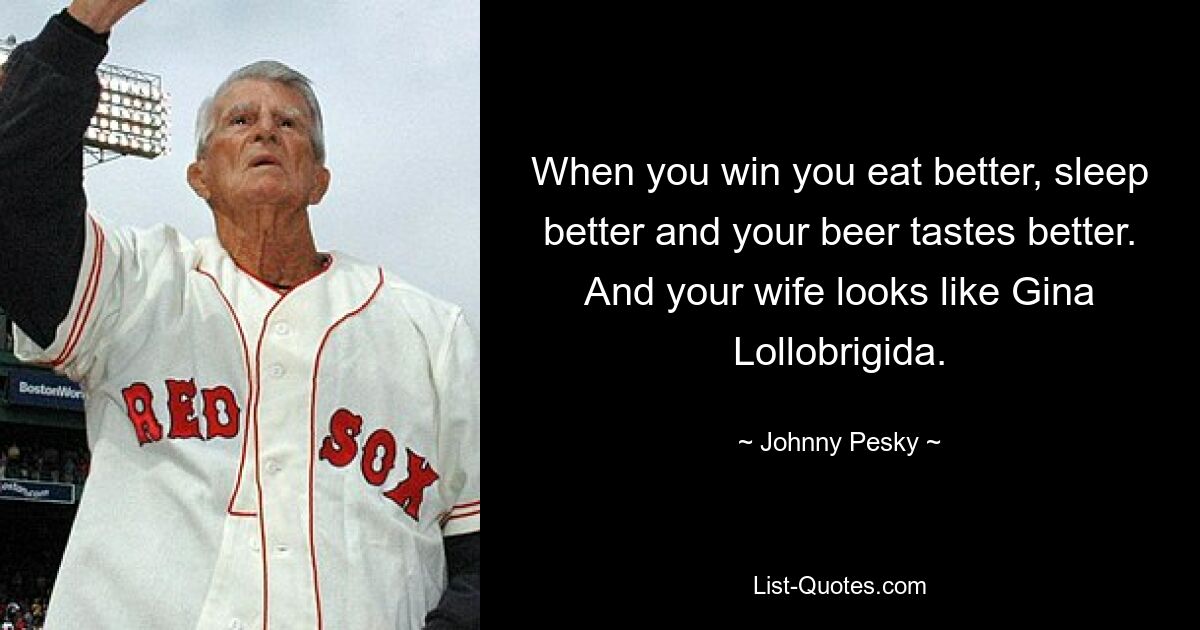 When you win you eat better, sleep better and your beer tastes better. And your wife looks like Gina Lollobrigida. — © Johnny Pesky