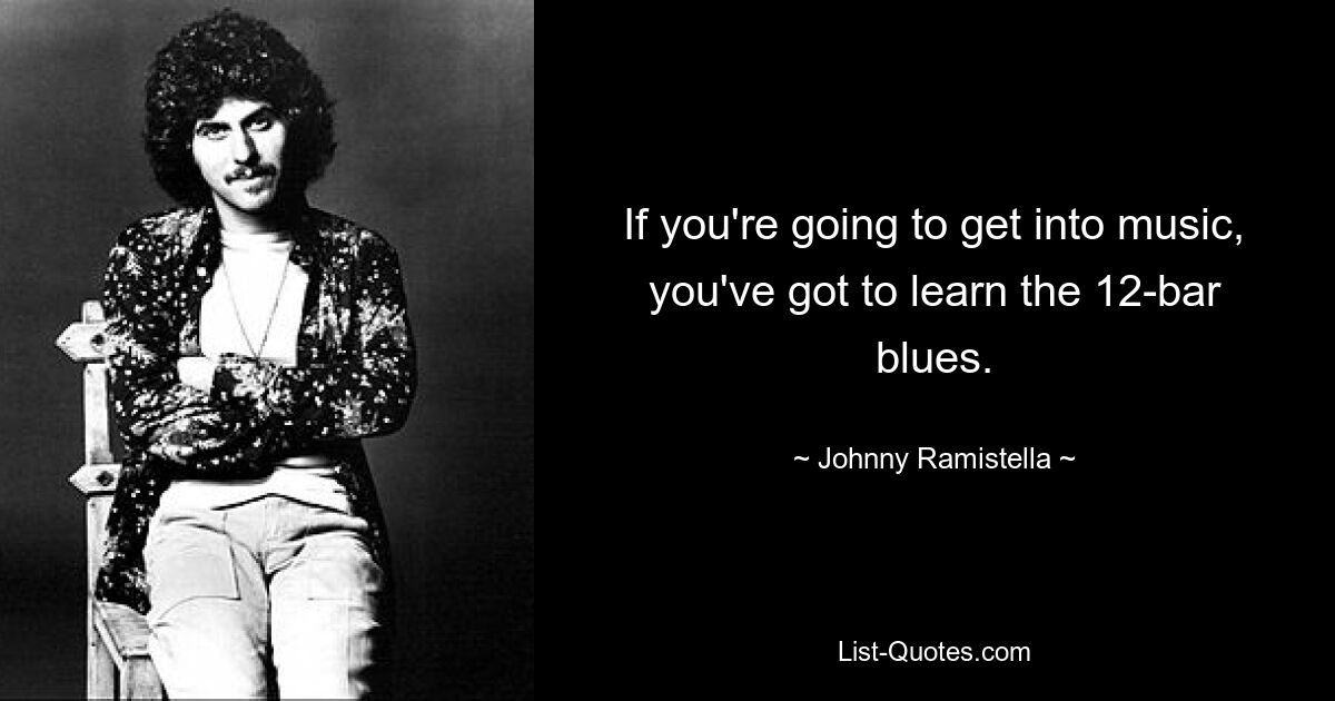 If you're going to get into music, you've got to learn the 12-bar blues. — © Johnny Ramistella