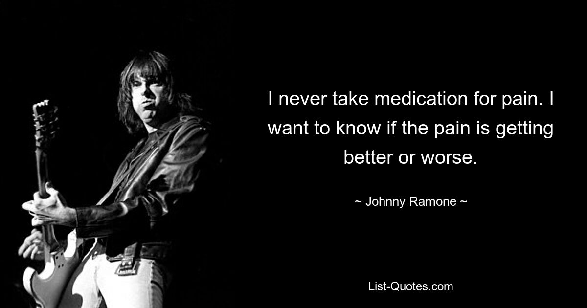 I never take medication for pain. I want to know if the pain is getting better or worse. — © Johnny Ramone