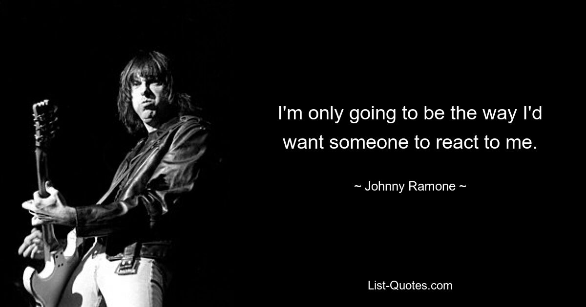 I'm only going to be the way I'd want someone to react to me. — © Johnny Ramone