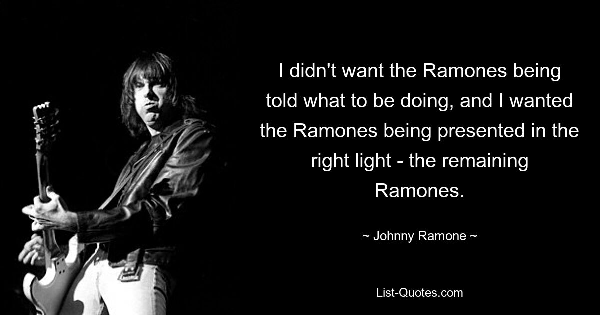 I didn't want the Ramones being told what to be doing, and I wanted the Ramones being presented in the right light - the remaining Ramones. — © Johnny Ramone