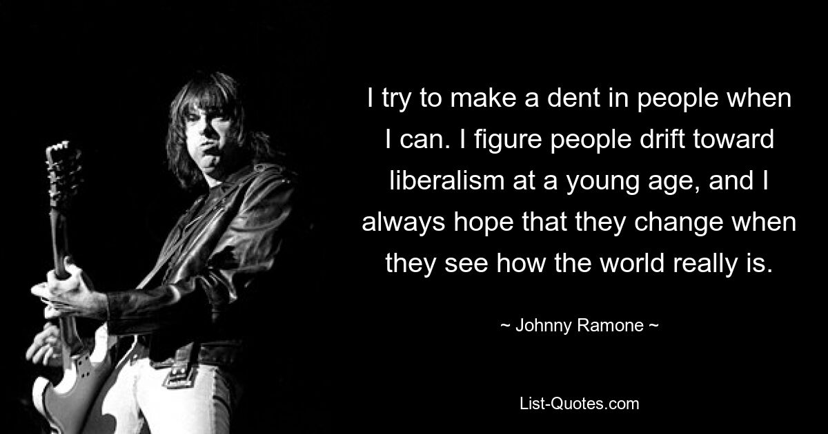 I try to make a dent in people when I can. I figure people drift toward liberalism at a young age, and I always hope that they change when they see how the world really is. — © Johnny Ramone