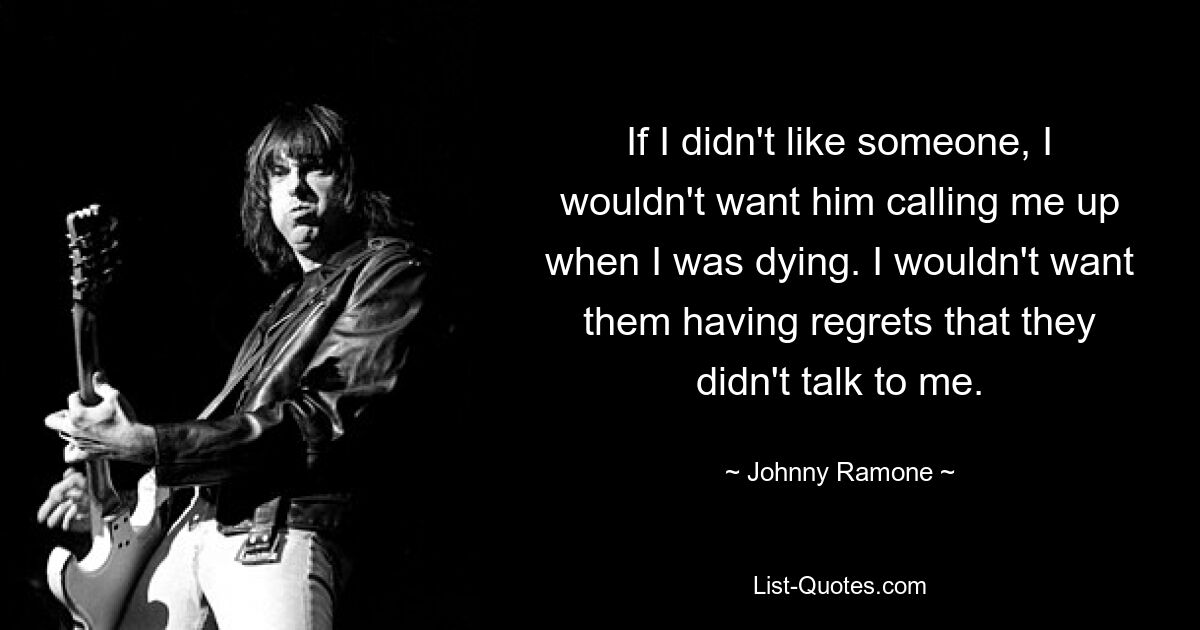 If I didn't like someone, I wouldn't want him calling me up when I was dying. I wouldn't want them having regrets that they didn't talk to me. — © Johnny Ramone