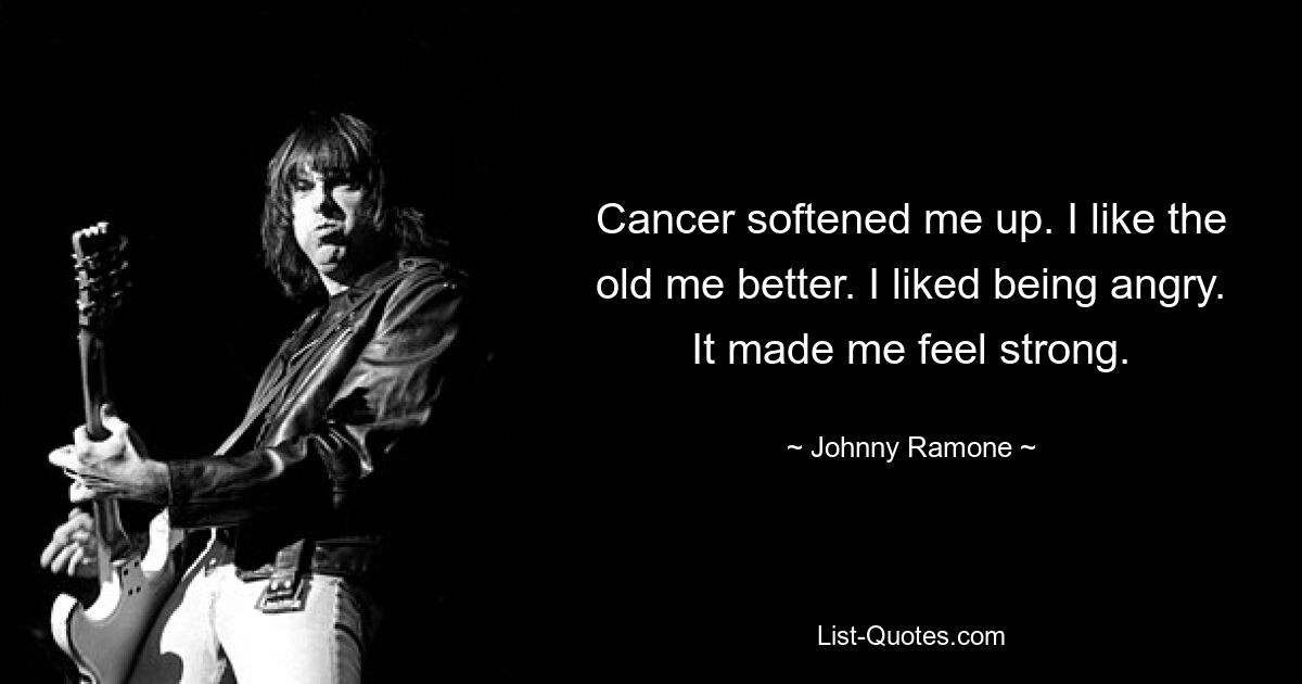 Cancer softened me up. I like the old me better. I liked being angry. It made me feel strong. — © Johnny Ramone