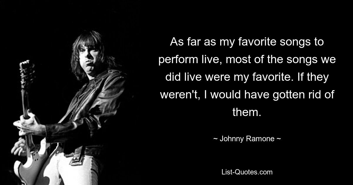 As far as my favorite songs to perform live, most of the songs we did live were my favorite. If they weren't, I would have gotten rid of them. — © Johnny Ramone