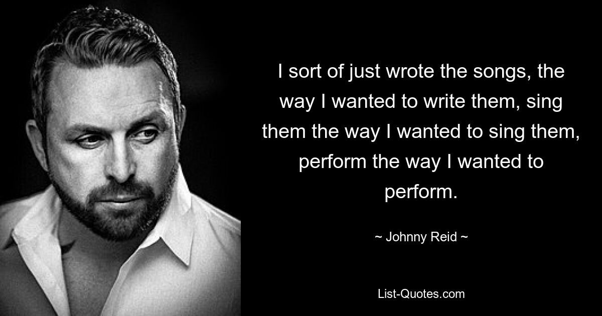 I sort of just wrote the songs, the way I wanted to write them, sing them the way I wanted to sing them, perform the way I wanted to perform. — © Johnny Reid