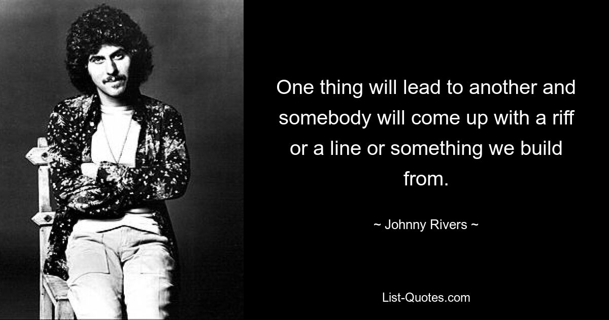 One thing will lead to another and somebody will come up with a riff or a line or something we build from. — © Johnny Rivers