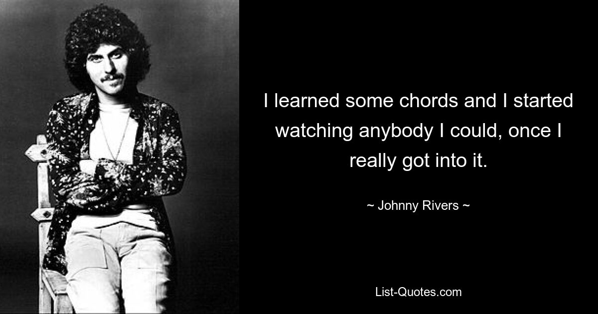 I learned some chords and I started watching anybody I could, once I really got into it. — © Johnny Rivers