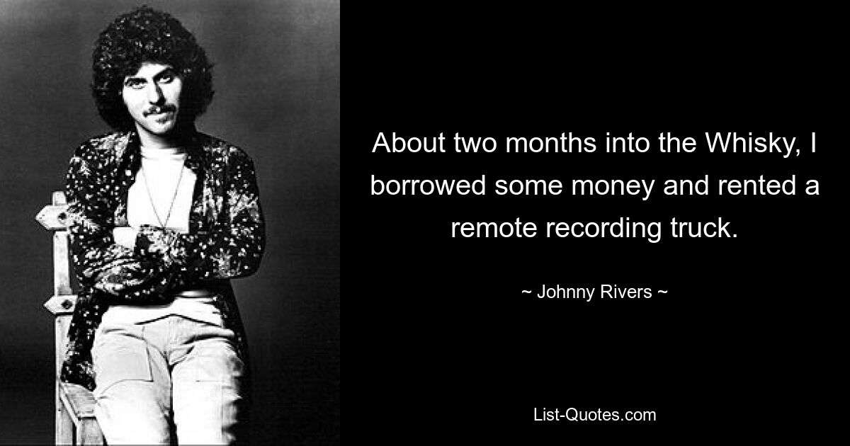 About two months into the Whisky, I borrowed some money and rented a remote recording truck. — © Johnny Rivers