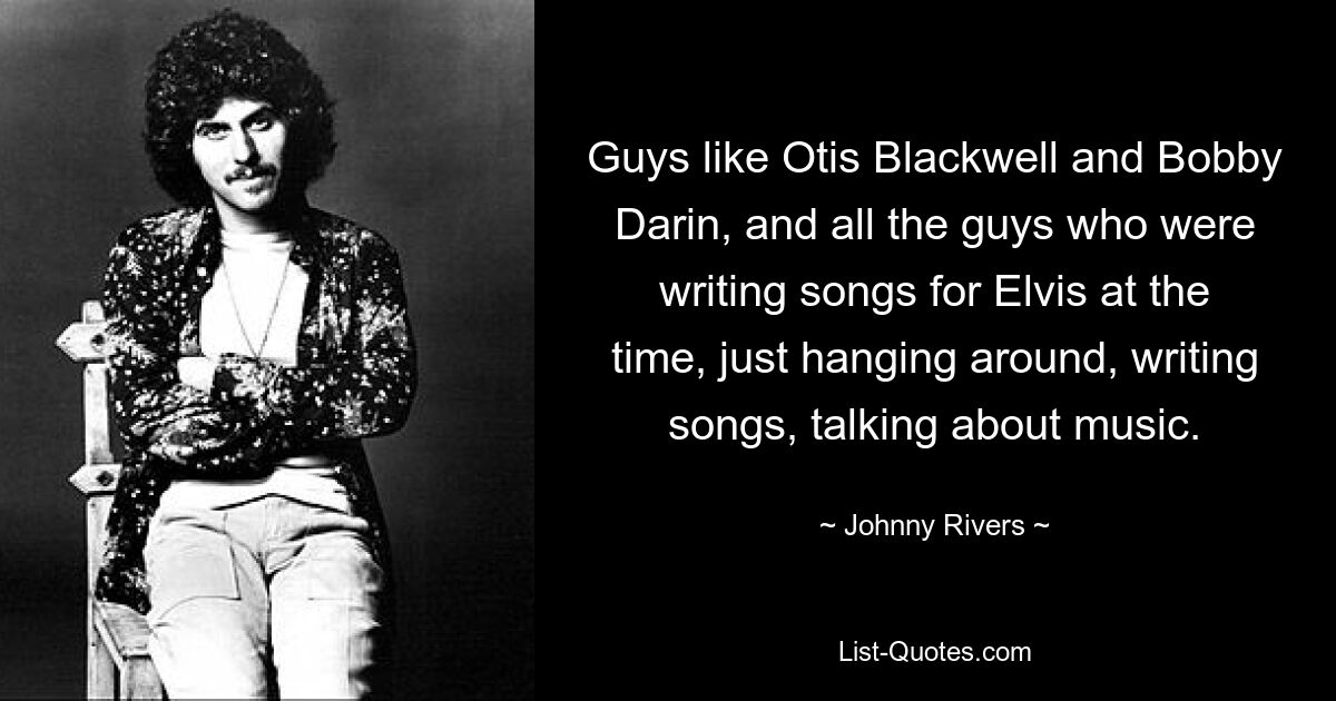 Guys like Otis Blackwell and Bobby Darin, and all the guys who were writing songs for Elvis at the time, just hanging around, writing songs, talking about music. — © Johnny Rivers