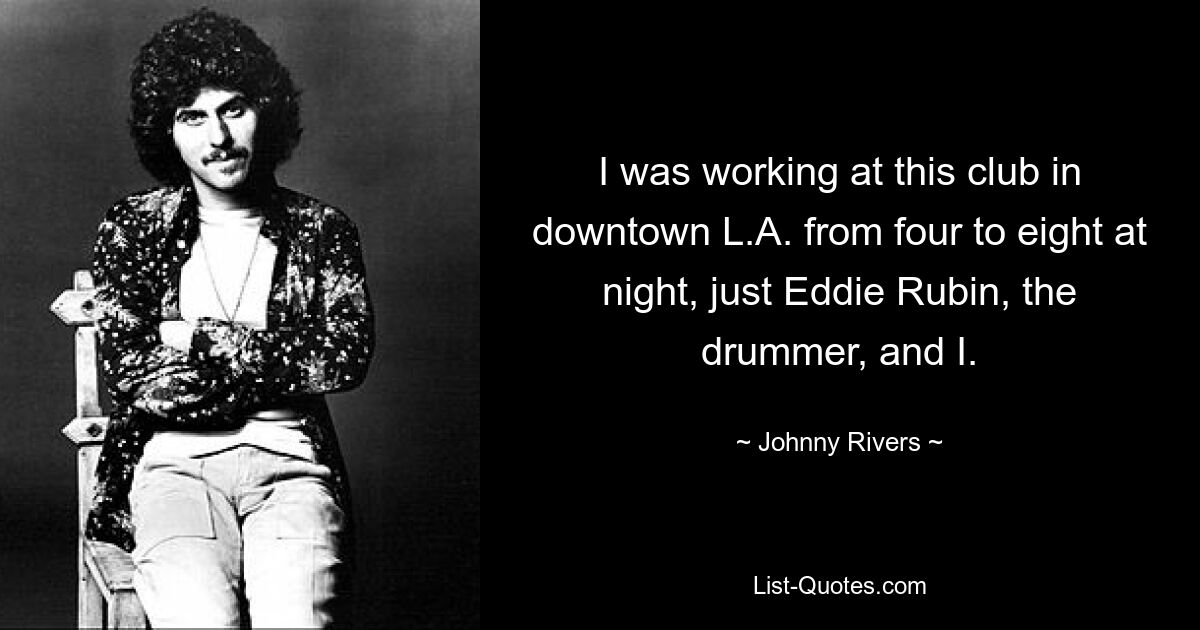 I was working at this club in downtown L.A. from four to eight at night, just Eddie Rubin, the drummer, and I. — © Johnny Rivers