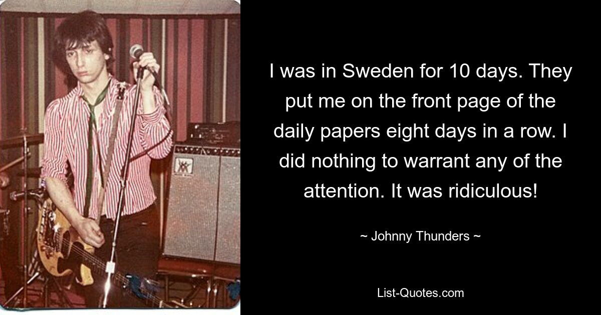 I was in Sweden for 10 days. They put me on the front page of the daily papers eight days in a row. I did nothing to warrant any of the attention. It was ridiculous! — © Johnny Thunders