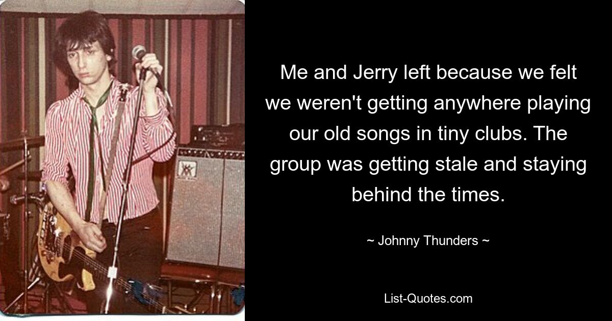 Me and Jerry left because we felt we weren't getting anywhere playing our old songs in tiny clubs. The group was getting stale and staying behind the times. — © Johnny Thunders