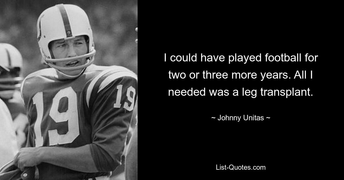 I could have played football for two or three more years. All I needed was a leg transplant. — © Johnny Unitas