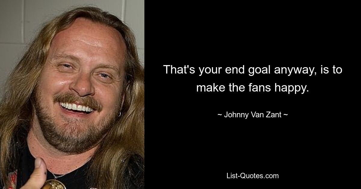 That's your end goal anyway, is to make the fans happy. — © Johnny Van Zant