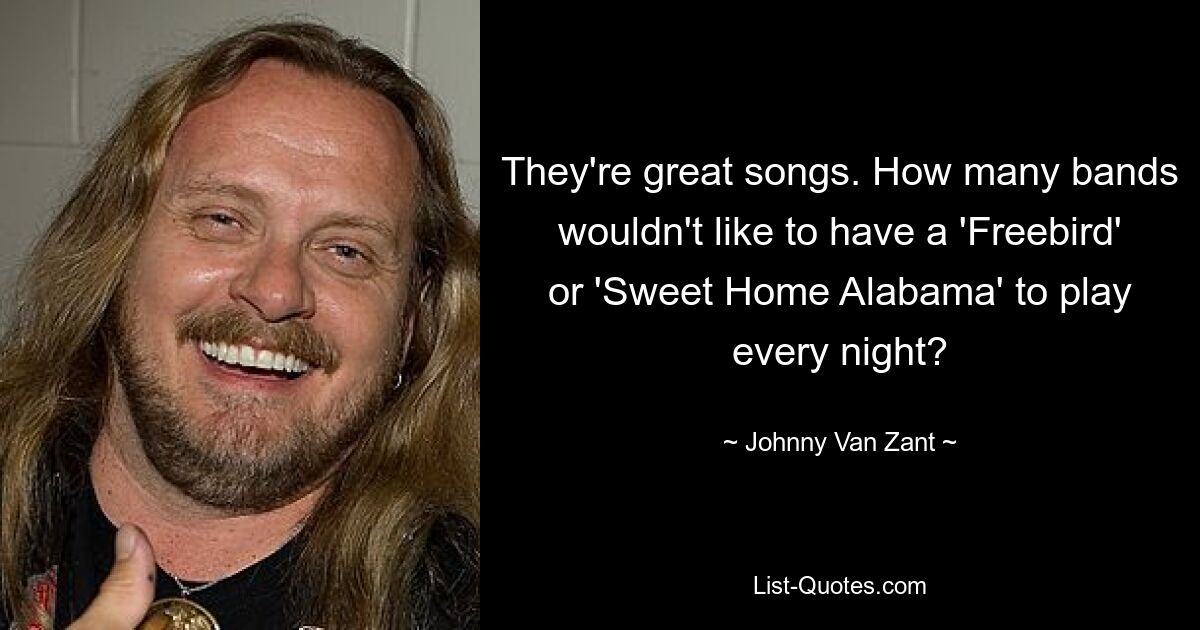 They're great songs. How many bands wouldn't like to have a 'Freebird' or 'Sweet Home Alabama' to play every night? — © Johnny Van Zant