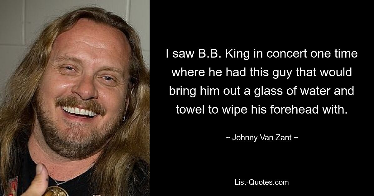 I saw B.B. King in concert one time where he had this guy that would bring him out a glass of water and towel to wipe his forehead with. — © Johnny Van Zant