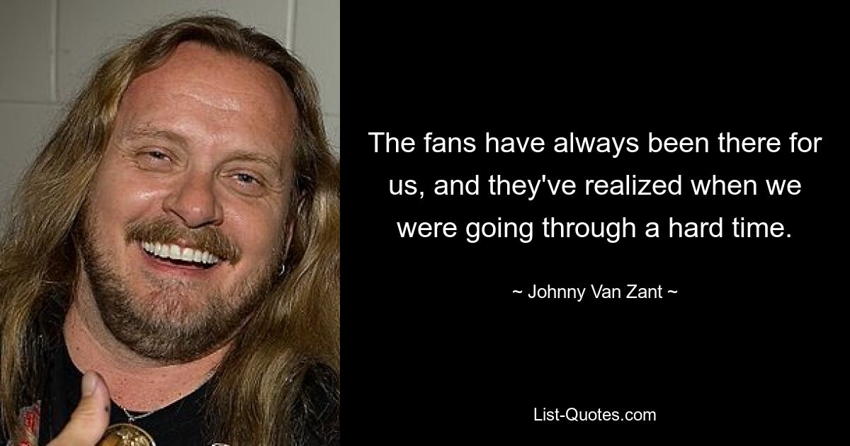 The fans have always been there for us, and they've realized when we were going through a hard time. — © Johnny Van Zant