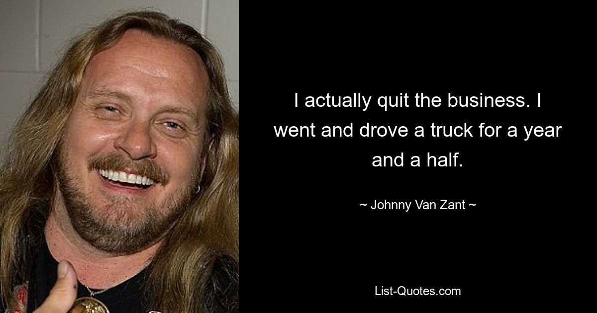 I actually quit the business. I went and drove a truck for a year and a half. — © Johnny Van Zant