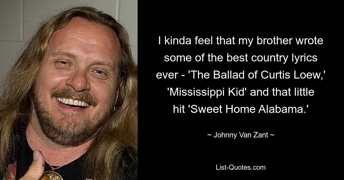 I kinda feel that my brother wrote some of the best country lyrics ever - 'The Ballad of Curtis Loew,' 'Mississippi Kid' and that little hit 'Sweet Home Alabama.' — © Johnny Van Zant