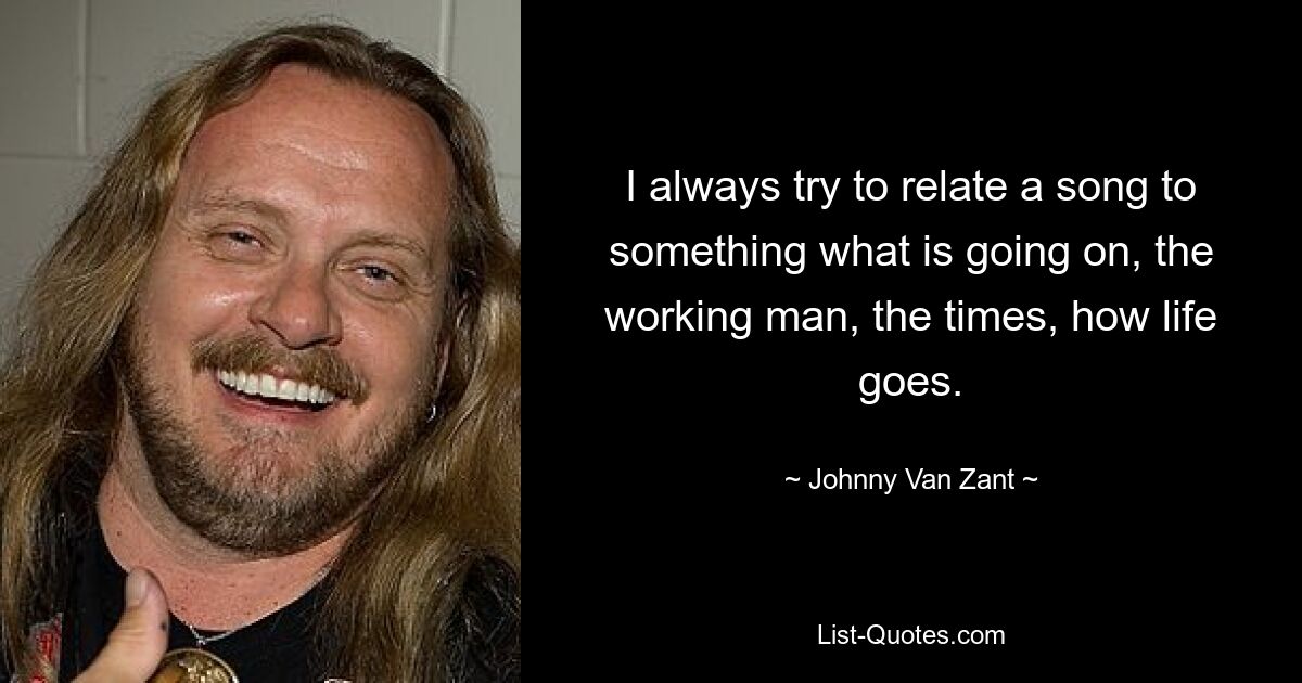 I always try to relate a song to something what is going on, the working man, the times, how life goes. — © Johnny Van Zant