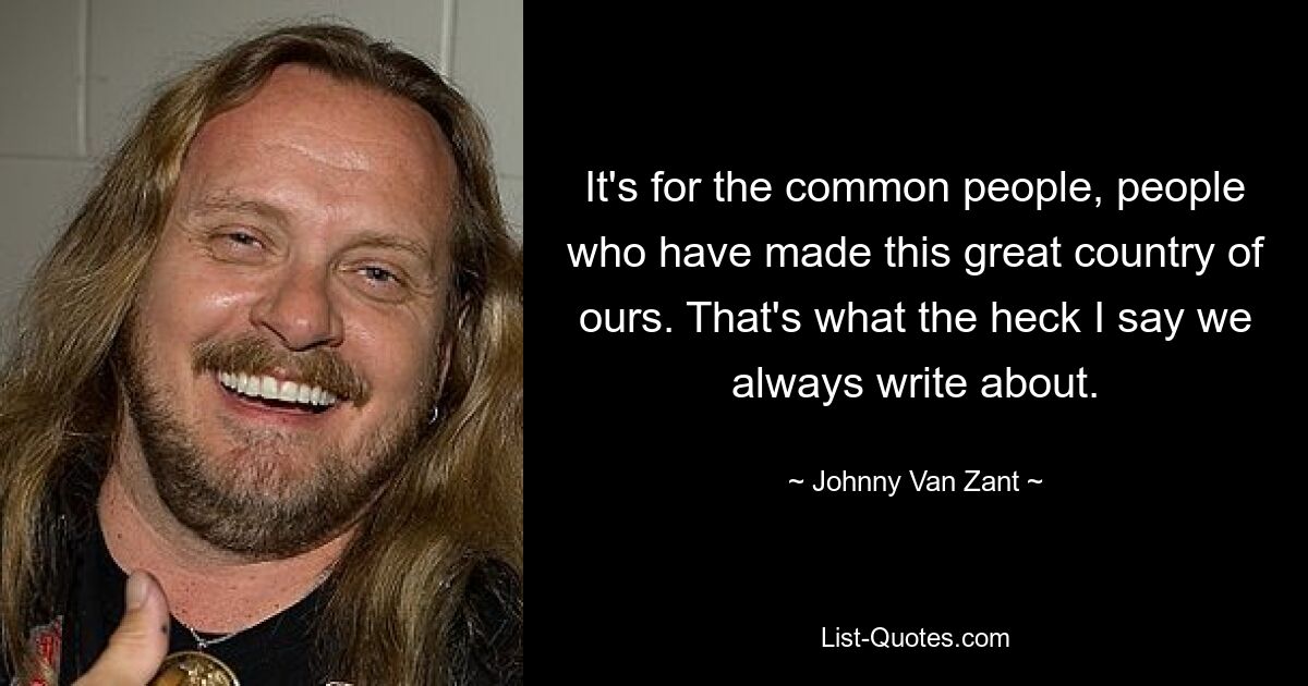 It's for the common people, people who have made this great country of ours. That's what the heck I say we always write about. — © Johnny Van Zant