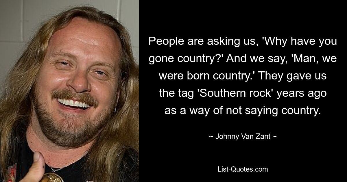 People are asking us, 'Why have you gone country?' And we say, 'Man, we were born country.' They gave us the tag 'Southern rock' years ago as a way of not saying country. — © Johnny Van Zant