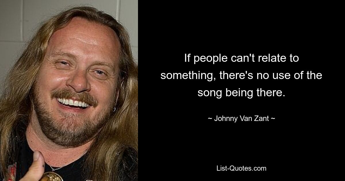 If people can't relate to something, there's no use of the song being there. — © Johnny Van Zant