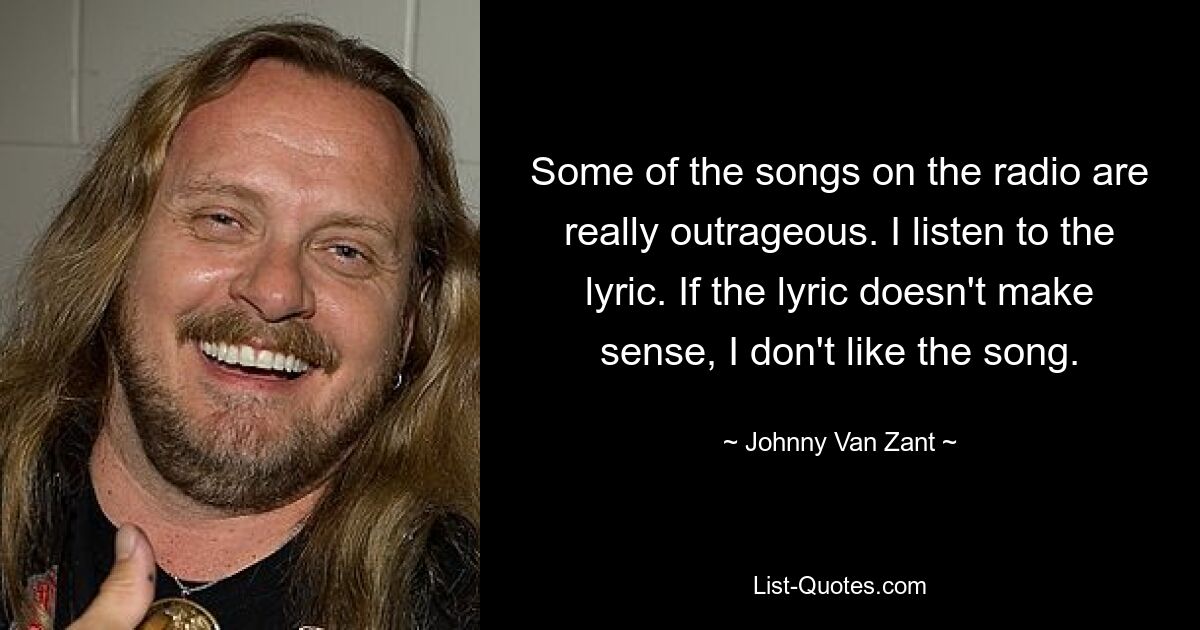 Some of the songs on the radio are really outrageous. I listen to the lyric. If the lyric doesn't make sense, I don't like the song. — © Johnny Van Zant