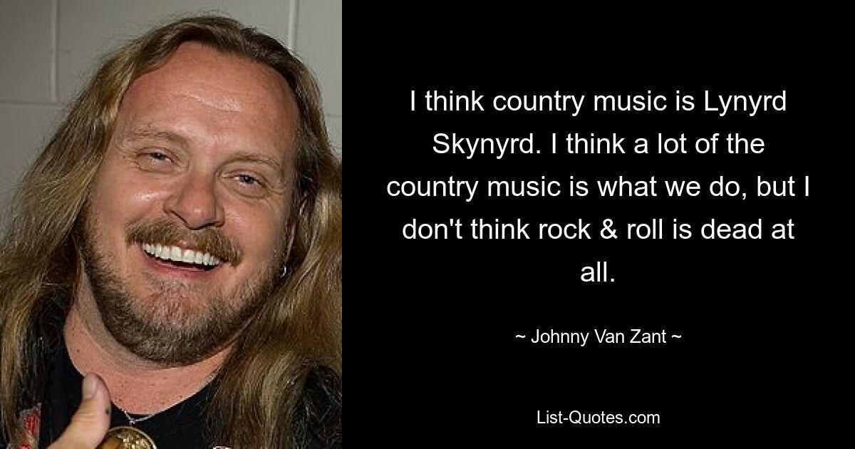 I think country music is Lynyrd Skynyrd. I think a lot of the country music is what we do, but I don't think rock & roll is dead at all. — © Johnny Van Zant