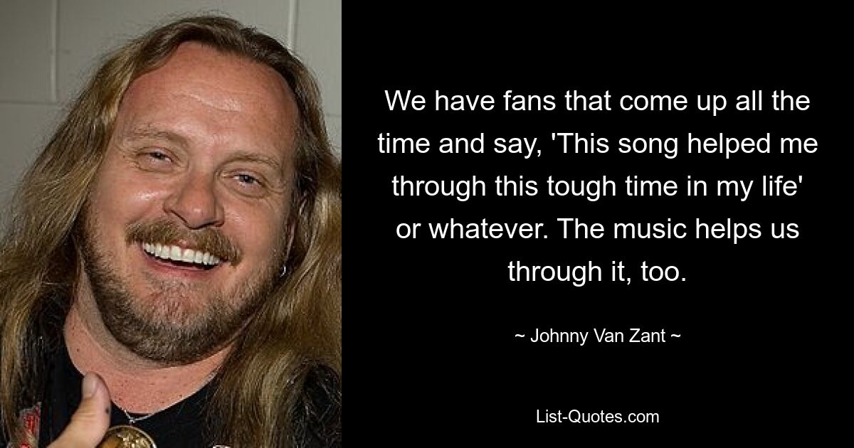 We have fans that come up all the time and say, 'This song helped me through this tough time in my life' or whatever. The music helps us through it, too. — © Johnny Van Zant