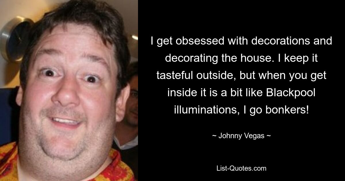 I get obsessed with decorations and decorating the house. I keep it tasteful outside, but when you get inside it is a bit like Blackpool illuminations, I go bonkers! — © Johnny Vegas