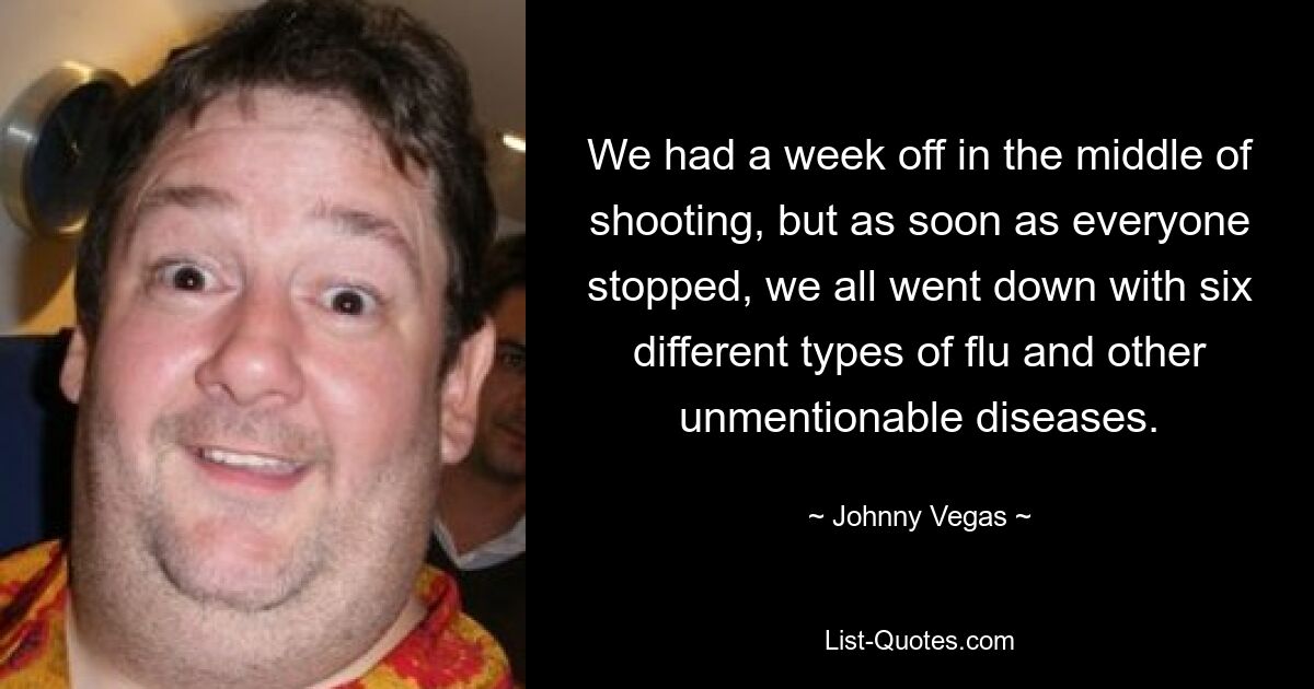 We had a week off in the middle of shooting, but as soon as everyone stopped, we all went down with six different types of flu and other unmentionable diseases. — © Johnny Vegas