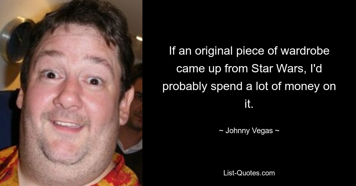 If an original piece of wardrobe came up from Star Wars, I'd probably spend a lot of money on it. — © Johnny Vegas