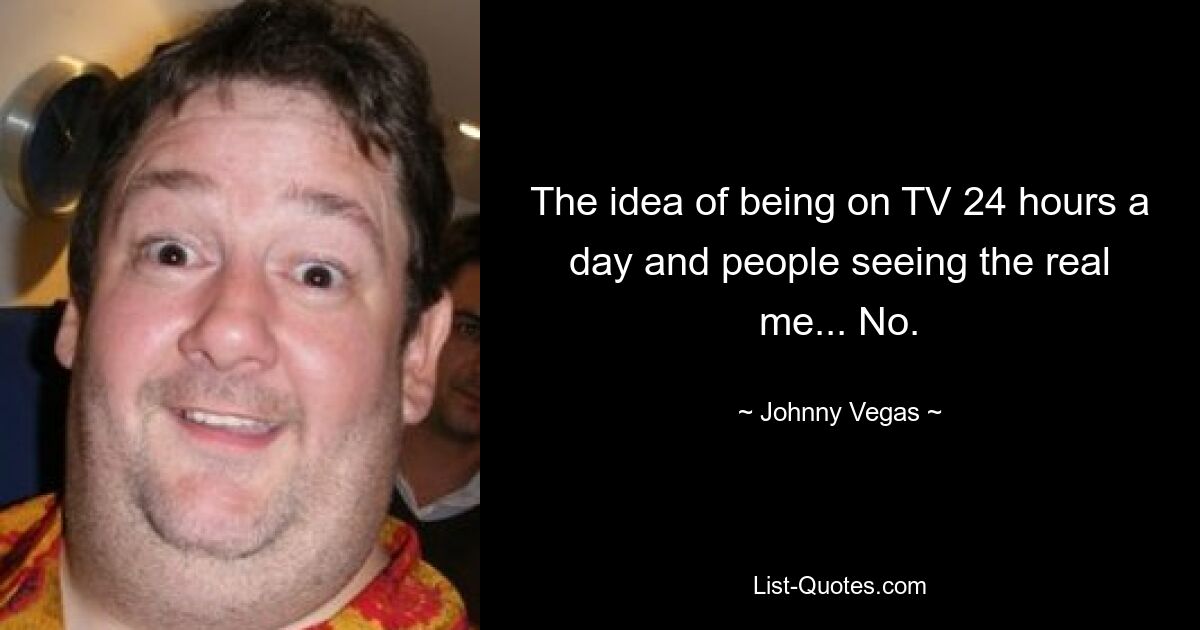 The idea of being on TV 24 hours a day and people seeing the real me... No. — © Johnny Vegas