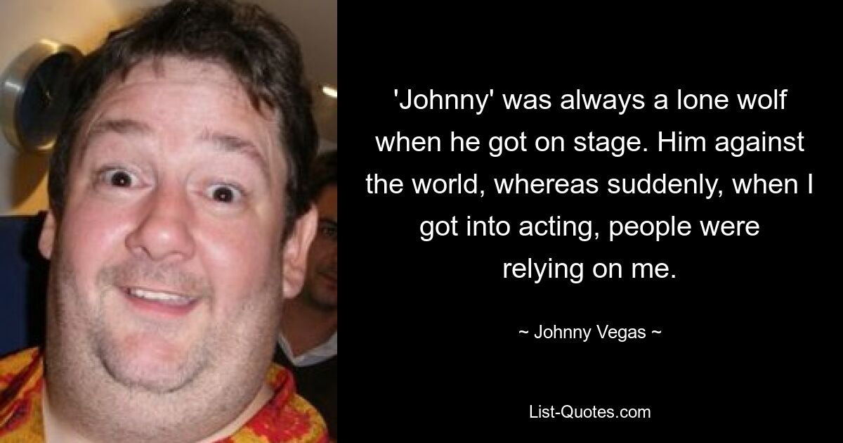 'Johnny' was always a lone wolf when he got on stage. Him against the world, whereas suddenly, when I got into acting, people were relying on me. — © Johnny Vegas