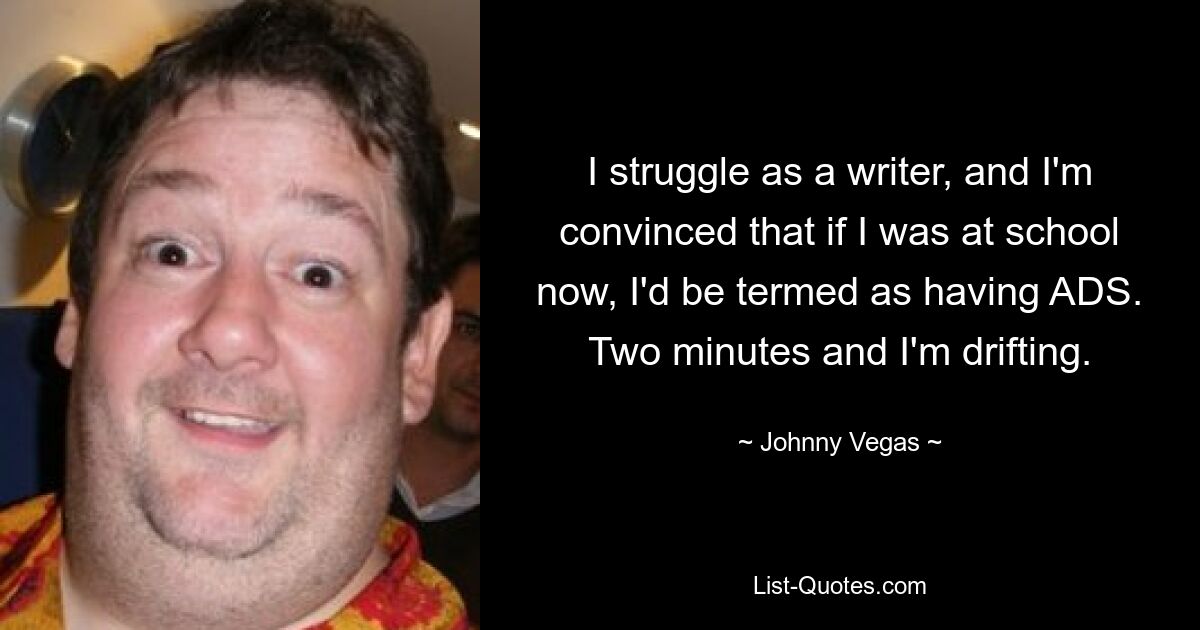 I struggle as a writer, and I'm convinced that if I was at school now, I'd be termed as having ADS. Two minutes and I'm drifting. — © Johnny Vegas