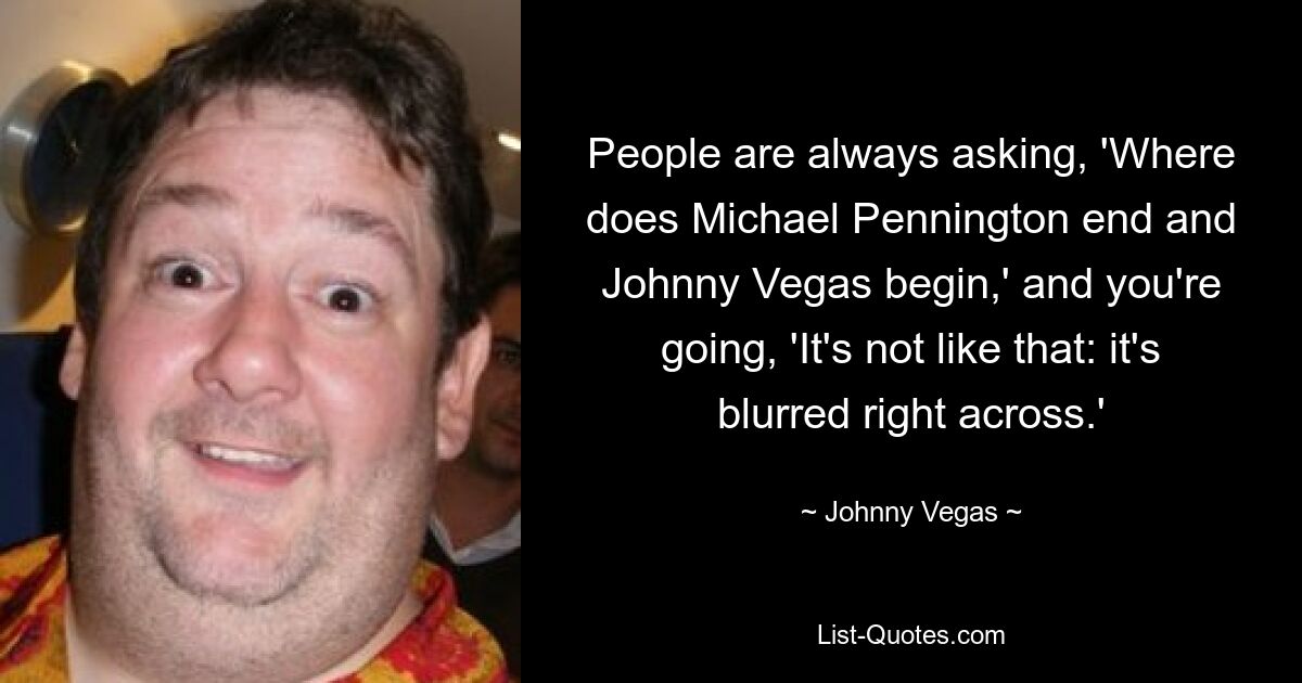 People are always asking, 'Where does Michael Pennington end and Johnny Vegas begin,' and you're going, 'It's not like that: it's blurred right across.' — © Johnny Vegas